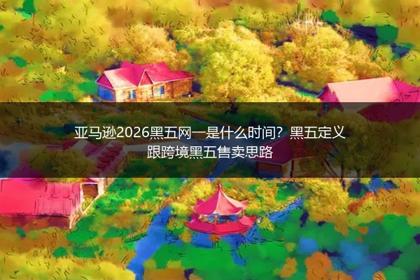 亚马逊2026黑五网一是什么时间？黑五定义跟跨境黑五售卖思路