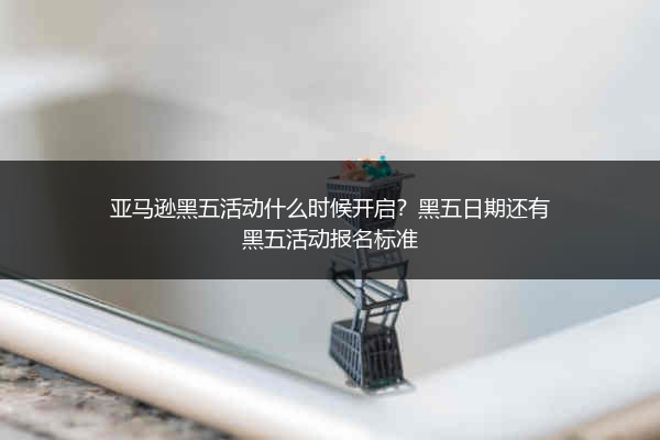 亚马逊黑五活动什么时候开启？黑五日期还有黑五活动报名标准