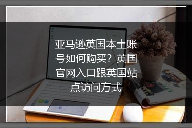 亚马逊英国本土账号如何购买？英国官网入口跟英国站点访问方式