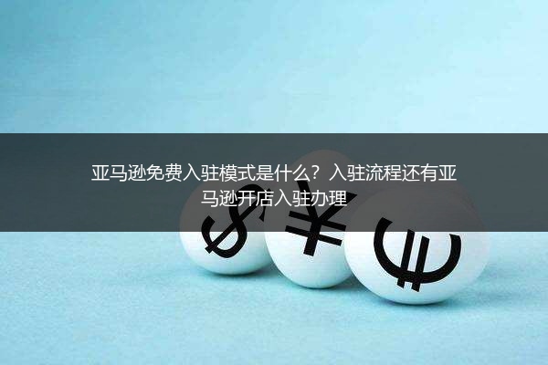 亚马逊免费入驻模式是什么？入驻流程还有亚马逊开店入驻办理