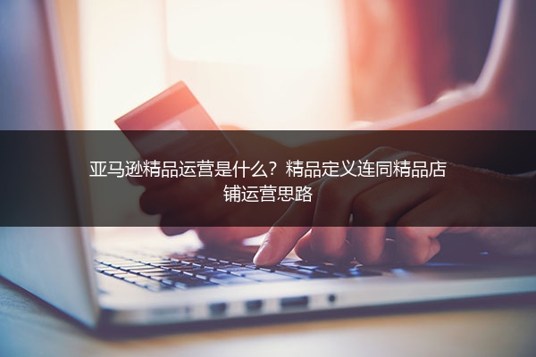 亚马逊精品运营是什么？精品定义连同精品店铺运营思路