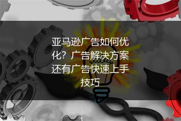 亚马逊广告如何优化？广告解决方案还有广告快速上手技巧