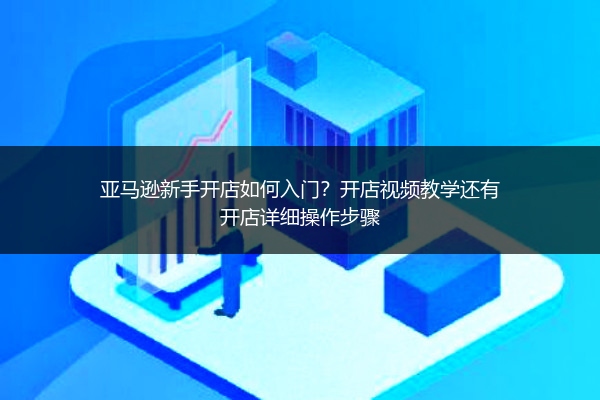亚马逊新手开店如何入门？开店视频教学还有开店详细操作步骤