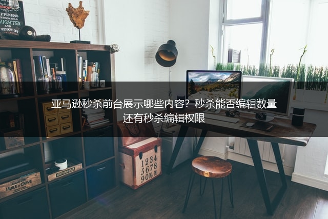 亚马逊秒杀前台展示哪些内容？秒杀能否编辑数量还有秒杀编辑权限
