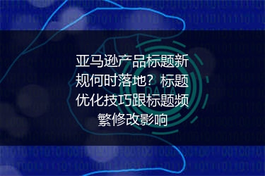 亚马逊产品标题新规何时落地？标题优化技巧跟标题频繁修改影响