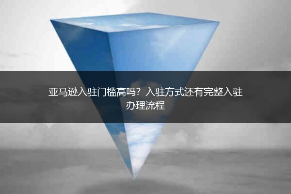 亚马逊入驻门槛高吗？入驻方式还有完整入驻办理流程