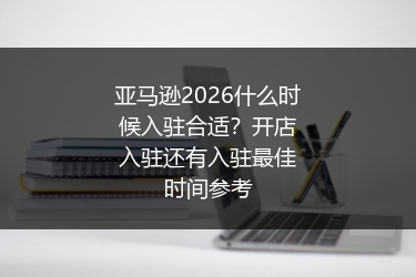 亚马逊2026什么时候入驻合适？开店入驻还有入驻最佳时间参考