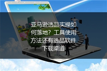 亚马逊选品实操如何落地？工具使用方法还有选品软件下载渠道