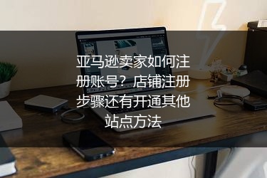 亚马逊卖家如何注册账号？店铺注册步骤还有开通其他站点方法
