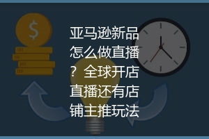 亚马逊新品怎么做直播？全球开店直播还有店铺主推玩法