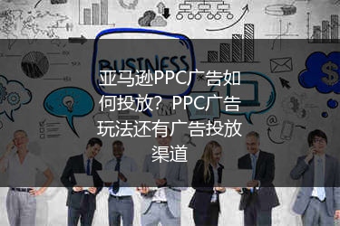 亚马逊PPC广告如何投放？PPC广告玩法还有广告投放渠道