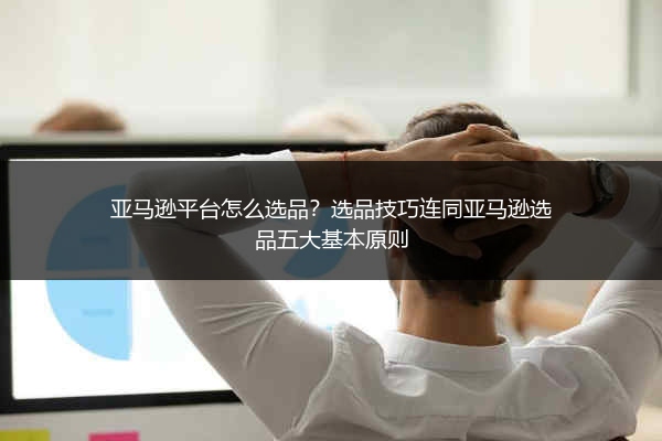 亚马逊平台怎么选品？选品技巧连同亚马逊选品五大基本原则