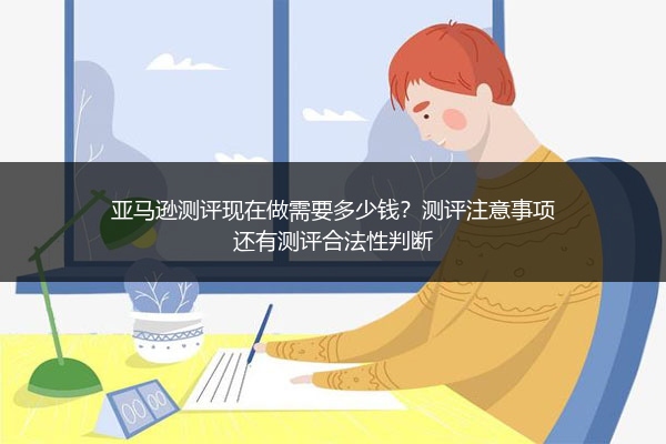 亚马逊测评现在做需要多少钱？测评注意事项还有测评合法性判断