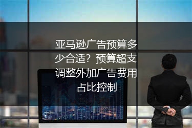 亚马逊广告预算多少合适？预算超支调整外加广告费用占比控制