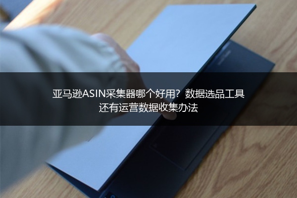 亚马逊ASIN采集器哪个好用？数据选品工具还有运营数据收集办法