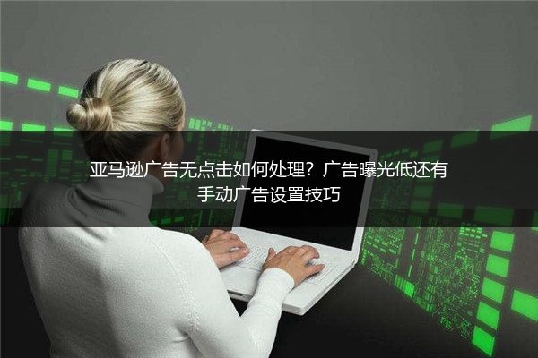 亚马逊广告无点击如何处理？广告曝光低还有手动广告设置技巧