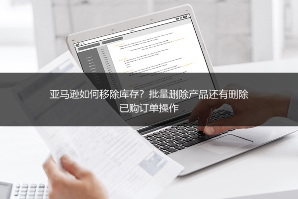 亚马逊如何移除库存？批量删除产品还有删除已购订单操作
