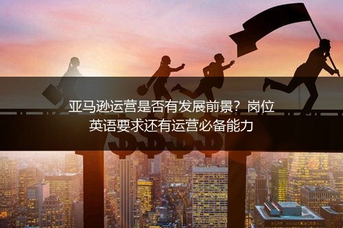 亚马逊运营是否有发展前景？岗位英语要求还有运营必备能力