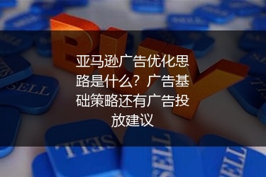 亚马逊广告优化思路是什么？广告基础策略还有广告投放建议