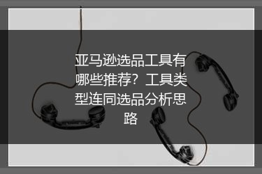 亚马逊选品工具有哪些推荐？工具类型连同选品分析思路
