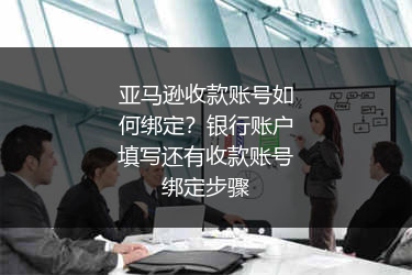 亚马逊收款账号如何绑定？银行账户填写还有收款账号绑定步骤