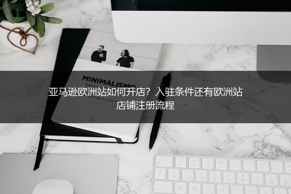 亚马逊欧洲站如何开店？入驻条件还有欧洲站店铺注册流程