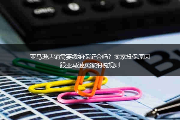 亚马逊店铺需要缴纳保证金吗？卖家投保原因跟亚马逊卖家纳税规则
