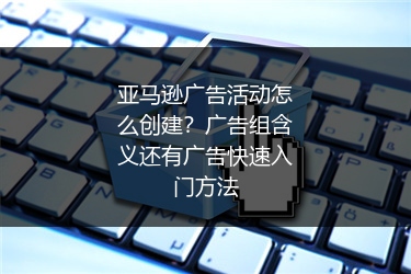 亚马逊广告活动怎么创建？广告组含义还有广告快速入门方法