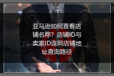 亚马逊如何查看店铺名称？店铺ID与卖家ID连同店铺地址查询路径