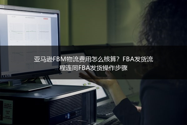 亚马逊FBM物流费用怎么核算？FBA发货流程连同FBA发货操作步骤