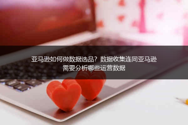 亚马逊如何做数据选品？数据收集连同亚马逊需要分析哪些运营数据