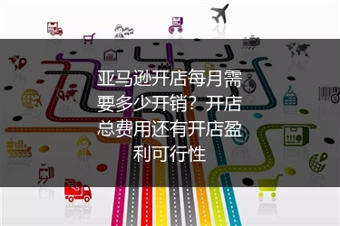 亚马逊开店每月需要多少开销？开店总费用还有开店盈利可行性