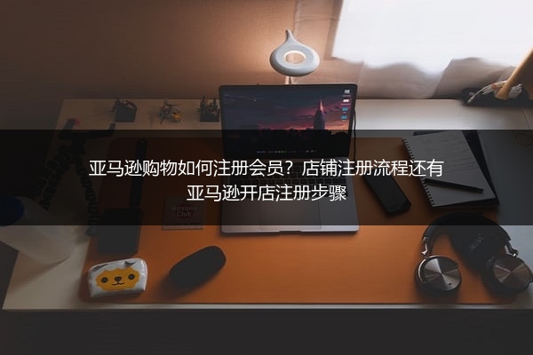亚马逊购物如何注册会员？店铺注册流程还有亚马逊开店注册步骤