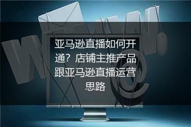 亚马逊直播如何开通？店铺主推产品跟亚马逊直播运营思路
