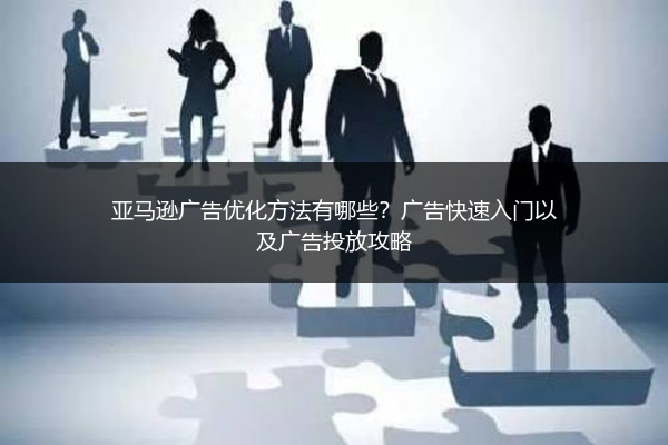 亚马逊广告优化方法有哪些？广告快速入门以及广告投放攻略