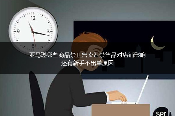 亚马逊哪些商品禁止售卖？禁售品对店铺影响还有新手不出单原因