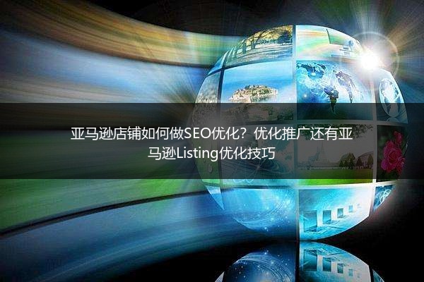 亚马逊店铺如何做SEO优化？优化推广还有亚马逊Listing优化技巧