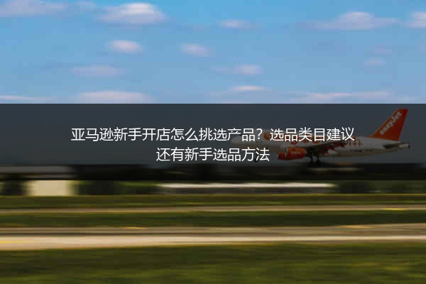 亚马逊新手开店怎么挑选产品？选品类目建议还有新手选品方法