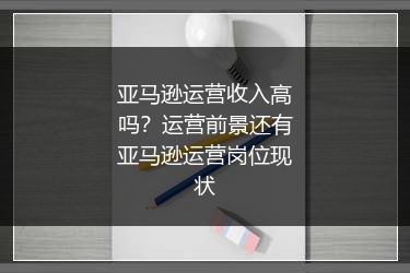 亚马逊运营收入高吗？运营前景还有亚马逊运营岗位现状