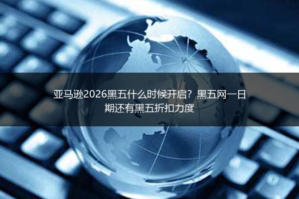 亚马逊2026黑五什么时候开启？黑五网一日期还有黑五折扣力度