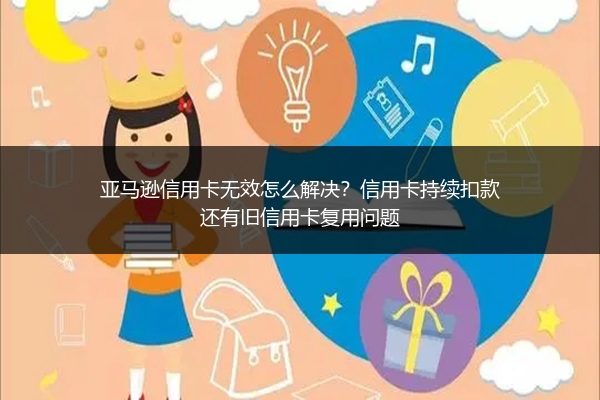 亚马逊信用卡无效怎么解决？信用卡持续扣款还有旧信用卡复用问题