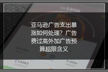亚马逊广告支出暴涨如何处理？广告费过高外加广告预算超限含义