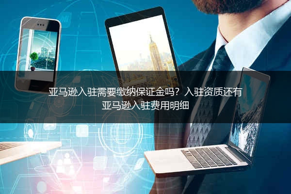 亚马逊入驻需要缴纳保证金吗？入驻资质还有亚马逊入驻费用明细