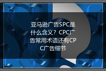 亚马逊广告SPC是什么含义？CPC广告常用术语还有CPC广告细节