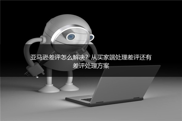亚马逊差评怎么解决？从买家端处理差评还有差评处理方案