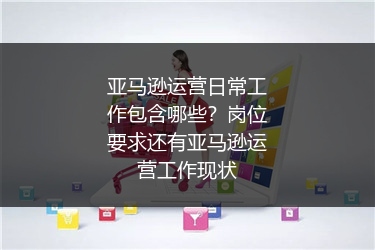 亚马逊运营日常工作包含哪些？岗位要求还有亚马逊运营工作现状
