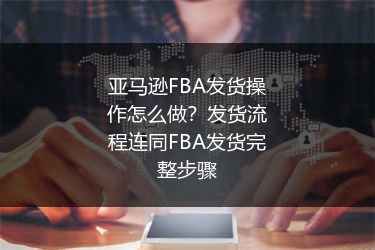 亚马逊FBA发货操作怎么做？发货流程连同FBA发货完整步骤