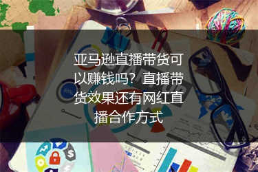 亚马逊直播带货可以赚钱吗？直播带货效果还有网红直播合作方式