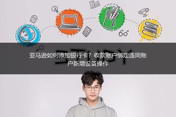 亚马逊如何添加银行卡？收款账户绑定连同账户新增设备操作