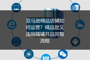 亚马逊精品店铺如何运营？精品定义连同精铺开品完整流程